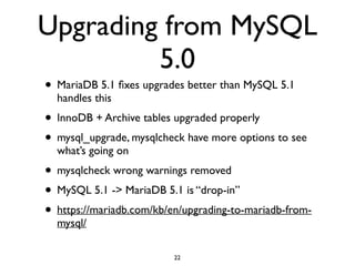 Upgrading from MySQL
5.0
• MariaDB 5.1 ﬁxes upgrades better than MySQL 5.1
handles this	

• InnoDB + Archive tables upgraded properly	

• mysql_upgrade, mysqlcheck have more options to see
what’s going on	

• mysqlcheck wrong warnings removed	

• MySQL 5.1 -> MariaDB 5.1 is “drop-in”	

• https://mariadb.com/kb/en/upgrading-to-mariadb-from-
mysql/
22
 