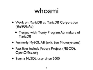 whoami
• Work on MariaDB at MariaDB Corporation
(SkySQL Ab)	

• Merged with Monty Program Ab, makers of
MariaDB	

• Formerly MySQL AB (exit: Sun Microsystems)	

• Past lives include Fedora Project (FESCO),
OpenOfﬁce.org	

• Been a MySQL user since 2000
3
 