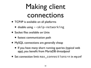 Making client
connections
• TCP/IP is available on all platforms	

• disable using --skip-networking
• Socket ﬁles available on Unix	

• fastest communication path	

• MySQL connections are generally cheap	

• If you have many short running queries (typical web
app), you beneﬁt from MariaDB threadpool	

• Set connection limit max_connections=n in my.cnf
33
 