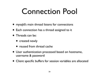 Connection Pool
• mysqld’s main thread listens for connections	

• Each connection has a thread assigned to it	

• Threads can be:	

• created newly	

• reused from thread cache	

• User authentication processed based on hostname,
username & password	

• Client speciﬁc buffers for session variables are allocated
34
 