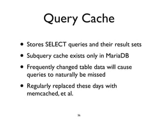 Query Cache
• Stores SELECT queries and their result sets	

• Subquery cache exists only in MariaDB	

• Frequently changed table data will cause
queries to naturally be missed	

• Regularly replaced these days with
memcached, et al.
36
 