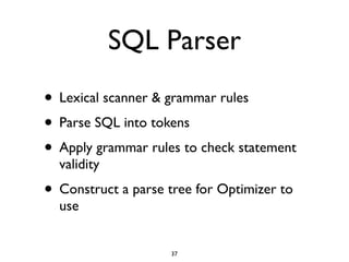 SQL Parser
• Lexical scanner & grammar rules	

• Parse SQL into tokens	

• Apply grammar rules to check statement
validity	

• Construct a parse tree for Optimizer to
use
37
 