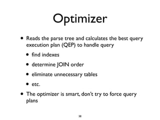 Optimizer
• Reads the parse tree and calculates the best query
execution plan (QEP) to handle query	

• ﬁnd indexes	

• determine JOIN order	

• eliminate unnecessary tables	

• etc.	

• The optimizer is smart, don’t try to force query
plans
38
 