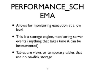 PERFORMANCE_SCH
EMA
• Allows for monitoring execution at a low
level	

• This is a storage engine, monitoring server
events (anything that takes time & can be
instrumented)	

• Tables are views or temporary tables that
use no on-disk storage
43
 