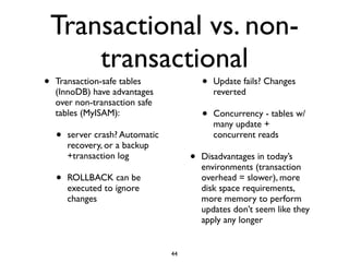 Transactional vs. non-
transactional
• Transaction-safe tables
(InnoDB) have advantages
over non-transaction safe
tables (MyISAM):	

• server crash? Automatic
recovery, or a backup
+transaction log	

• ROLLBACK can be
executed to ignore
changes	

• Update fails? Changes
reverted	

• Concurrency - tables w/
many update +
concurrent reads	

• Disadvantages in today’s
environments (transaction
overhead = slower), more
disk space requirements,
more memory to perform
updates don’t seem like they
apply any longer
44
 