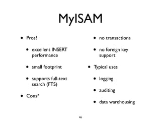 MyISAM
• Pros?	

• excellent INSERT
performance	

• small footprint	

• supports full-text
search (FTS)	

• Cons?	

• no transactions	

• no foreign key
support	

• Typical uses	

• logging	

• auditing	

• data warehousing
46
 