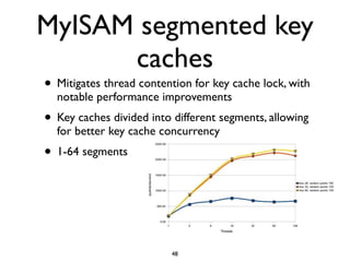 MyISAM segmented key
caches
• Mitigates thread contention for key cache lock, with
notable performance improvements	

• Key caches divided into different segments, allowing
for better key cache concurrency	

• 1-64 segments
48
 