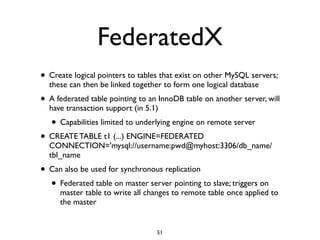 FederatedX
• Create logical pointers to tables that exist on other MySQL servers;
these can then be linked together to form one logical database	

• A federated table pointing to an InnoDB table on another server, will
have transaction support (in 5.1)	

• Capabilities limited to underlying engine on remote server	

• CREATE TABLE t1 (...) ENGINE=FEDERATED
CONNECTION='mysql://username:pwd@myhost:3306/db_name/
tbl_name	

• Can also be used for synchronous replication	

• Federated table on master server pointing to slave; triggers on
master table to write all changes to remote table once applied to
the master
51
 