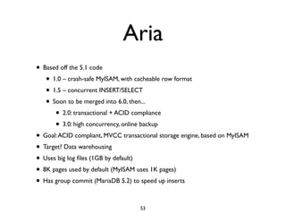 Aria
• Based off the 5.1 code	

• 1.0 – crash-safe MyISAM, with cacheable row format	

• 1.5 – concurrent INSERT/SELECT	

• Soon to be merged into 6.0, then...	

• 2.0: transactional + ACID compliance	

• 3.0: high concurrency, online backup	

• Goal:ACID compliant, MVCC transactional storage engine, based on MyISAM	

• Target? Data warehousing	

• Uses big log ﬁles (1GB by default)	

• 8K pages used by default (MyISAM uses 1K pages)	

• Has group commit (MariaDB 5.2) to speed up inserts
53
 