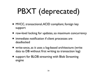 PBXT (deprecated)
• MVCC, transactional,ACID compliant, foreign key
support	

• row-level locking for updates, so maximum concurrency	

• immediate notiﬁcation if client processes are
deadlocked	

• write-once, as it uses a log-based architecture (write
data to DB without ﬁrst writing to transaction log)	

• support for BLOB streaming with Blob Streaming
engine
54
 