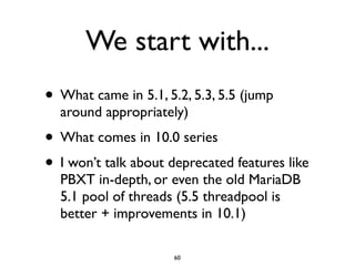 We start with...
• What came in 5.1, 5.2, 5.3, 5.5 (jump
around appropriately)	

• What comes in 10.0 series	

• I won’t talk about deprecated features like
PBXT in-depth, or even the old MariaDB
5.1 pool of threads (5.5 threadpool is
better + improvements in 10.1)
60
 