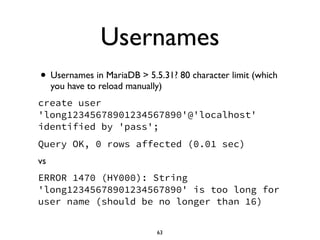 Usernames
• Usernames in MariaDB > 5.5.31? 80 character limit (which
you have to reload manually)	

create user
'long12345678901234567890'@'localhost'
identified by 'pass';
Query OK, 0 rows affected (0.01 sec)
vs 	

ERROR 1470 (HY000): String
'long12345678901234567890' is too long for
user name (should be no longer than 16)
63
 