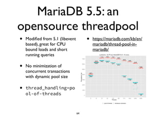 MariaDB 5.5: an
opensource threadpool
• Modiﬁed from 5.1 (libevent
based), great for CPU
bound loads and short
running queries	

• No minimization of
concurrent transactions
with dynamic pool size	

• thread_handling=po
ol-of-threads
• https://mariadb.com/kb/en/
mariadb/thread-pool-in-
mariadb/
64
 