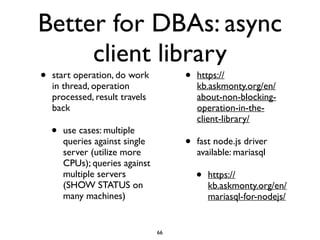 Better for DBAs: async
client library
• start operation, do work
in thread, operation
processed, result travels
back	

• use cases: multiple
queries against single
server (utilize more
CPUs); queries against
multiple servers
(SHOW STATUS on
many machines)	

• https://
kb.askmonty.org/en/
about-non-blocking-
operation-in-the-
client-library/	

• fast node.js driver
available: mariasql	

• https://
kb.askmonty.org/en/
mariasql-for-nodejs/
66
 