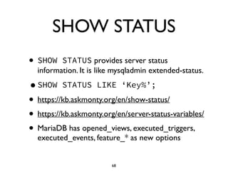 SHOW STATUS
• SHOW STATUS provides server status
information. It is like mysqladmin extended-status.	

•SHOW STATUS LIKE ‘Key%’;
• https://kb.askmonty.org/en/show-status/	

• https://kb.askmonty.org/en/server-status-variables/	

• MariaDB has opened_views, executed_triggers,
executed_events, feature_* as new options
68
 