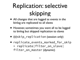 Replication: selective
skipping
• All changes that are logged as events in the
binlog are replicated to all slaves	

• However, sometimes you want all to be logged
to binlog but skipped replication to slaves	

• @@skip_replication (session only)	

• replicate_events_marked_for_skip
= replicate|filter_on_slave|
filter_on_master (dynamic)
71
 