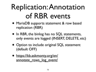 Replication:Annotation
of RBR events
• MariaDB supports statement & row based
replication (RBR)	

• In RBR, the binlog has no SQL statements,
only events are logged (INSERT, DELETE, etc)	

• Option to include original SQL statement
(default OFF)	

• https://kb.askmonty.org/en/
annotate_rows_log_event/
73
 