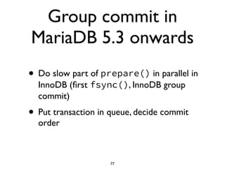 Group commit in
MariaDB 5.3 onwards
• Do slow part of prepare() in parallel in
InnoDB (ﬁrst fsync(), InnoDB group
commit)	

• Put transaction in queue, decide commit
order
77
 