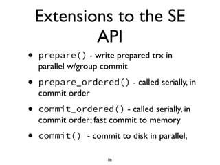 Extensions to the SE
API
• prepare() - write prepared trx in
parallel w/group commit	

• prepare_ordered() - called serially, in
commit order	

• commit_ordered() - called serially, in
commit order; fast commit to memory	

• commit() - commit to disk in parallel,
86
 