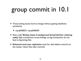 group commit in 10.1
• Tricky locking issues hard to change without getting deadlocks
sometimes	

• mysql#68251, mysql#68569	

• New code? Binlog rotate in background thread (further reducing
stalls). Split transactions across binlogs, so big transactions do not
lead to big binlog ﬁles	

• Enhanced semi-sync replication (wait for slave before commit on
the master rather than after commit)
87
 