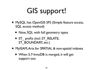 GIS support!
• MySQL has OpenGIS SFS (Simple feature access,
SQL access method)	

• Now, SQL with full geometry types	

• ST_ preﬁx (incl. ST_RELATE,
ST_BOUNDARY, etc.)	

• MyISAM,Aria for SPATIAL & non-spatial indexes	

• When 5.7-InnoDB is merged, it will get
support too
89
 