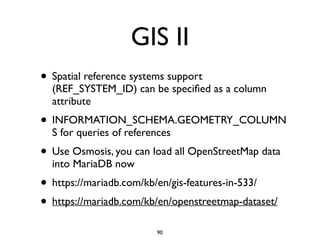 GIS II
• Spatial reference systems support
(REF_SYSTEM_ID) can be speciﬁed as a column
attribute	

• INFORMATION_SCHEMA.GEOMETRY_COLUMN
S for queries of references	

• Use Osmosis, you can load all OpenStreetMap data
into MariaDB now	

• https://mariadb.com/kb/en/gis-features-in-533/	

• https://mariadb.com/kb/en/openstreetmap-dataset/
90
 