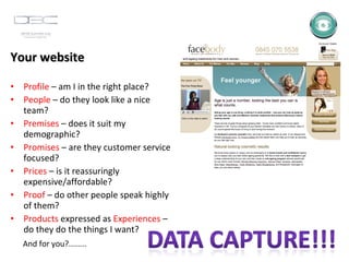 Your website Profile  – am I in the right place? People  – do they look like a nice team? Premises  – does it suit my demographic? Promises  – are they customer service focused? Prices  – is it reassuringly expensive/affordable? Proof  – do other people speak highly of them? Products  expressed as  Experiences  – do they do the things I want? And for you?........ 