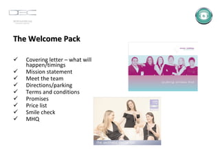 The Welcome Pack Covering letter – what will happen/timings Mission statement Meet the team Directions/parking Terms and conditions Promises Price list Smile check MHQ 