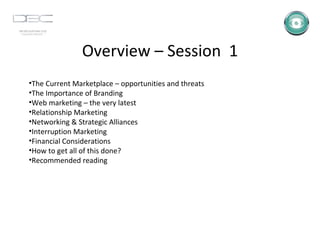Overview – Session  1 The Current Marketplace – opportunities and threats The Importance of Branding Web marketing – the very latest Relationship Marketing Networking & Strategic Alliances Interruption Marketing Financial Considerations How to get all of this done? Recommended reading 