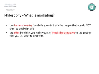 Philosophy - What is marketing? the  barriers to entry  by which you eliminate the people that you do NOT want to deal with and  the  offer  by which you make yourself  irresistibly attractive  to the people that you DO want to deal with.  