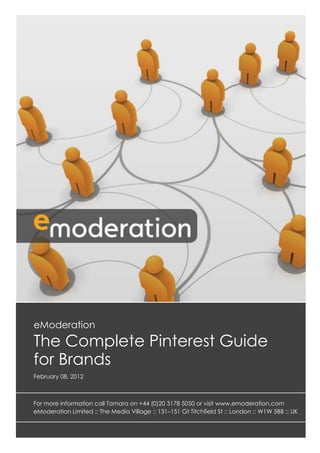 eModeration
The Complete Pinterest Guide
for Brands
February 08, 2012



For more information call Tamara on +44 (0)20 3178 5050 or visit www.emoderation.com
eModeration Limited :: The Media Village :: 131–151 Gt Titchfield St :: London :: W1W 5BB :: UK
 