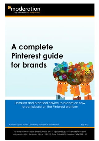 A complete
  Pinterest guide
  for brands



      Detailed and practical advice to brands on how
          to participate on the Pinterest platform




Authored by Bliss Hanlin, Community Manager at eModeration                                 Feb 2012

Authored by                                                                           Date
      For more information call Tamara Littleton on +44 (0)20 3178 5050 www.emoderation.com
                                                                                         26
     eModeration Ltd :: The Media Village :: 131-151 Great Titchfield St :: London :: W1W 5BB :: UK
                                                                                           2012
 