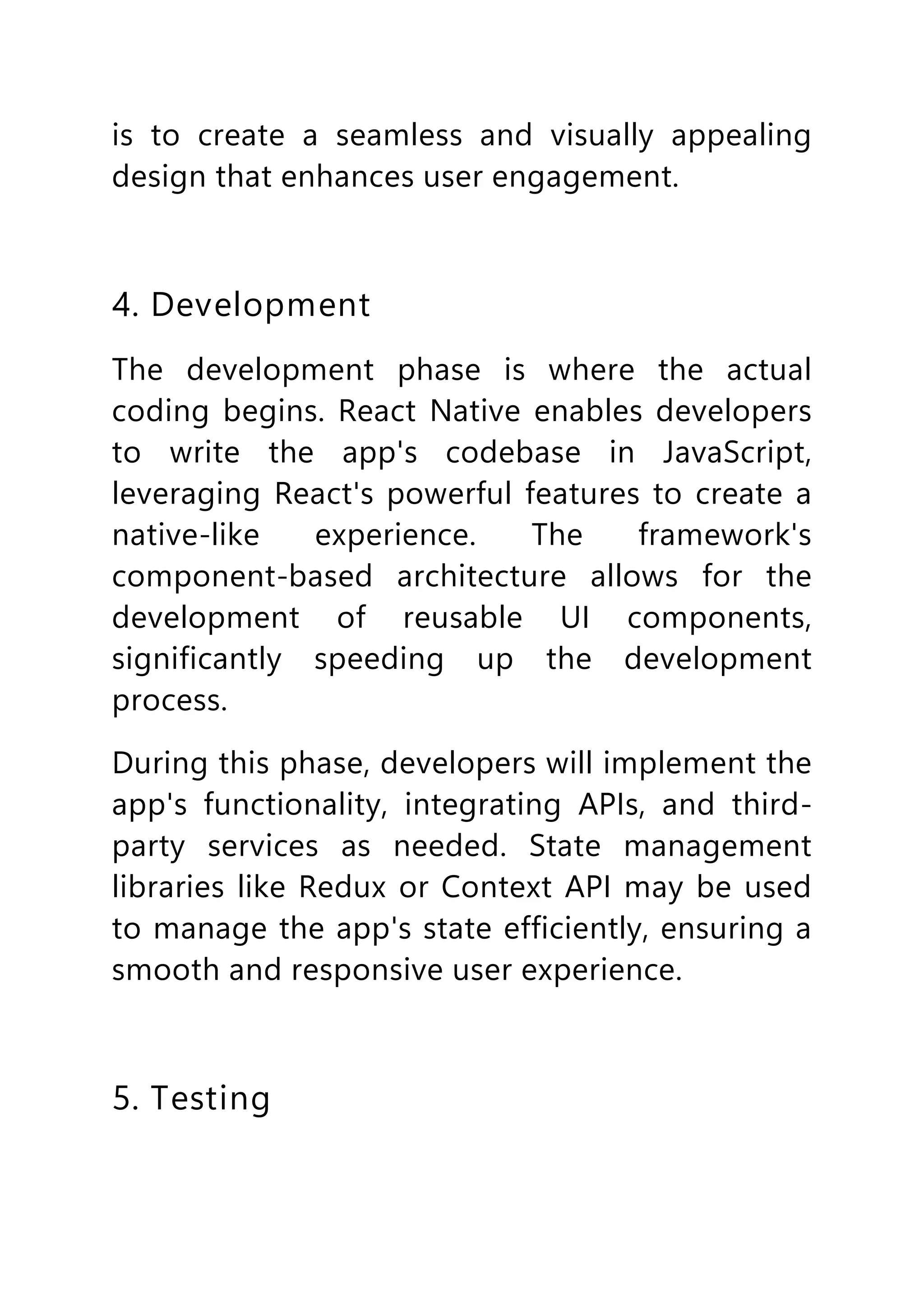 is to create a seamless and visually appealing
design that enhances user engagement.
4. Development
The development phase is where the actual
coding begins. React Native enables developers
to write the app's codebase in JavaScript,
leveraging React's powerful features to create a
native-like experience. The framework's
component-based architecture allows for the
development of reusable UI components,
significantly speeding up the development
process.
During this phase, developers will implement the
app's functionality, integrating APIs, and third-
party services as needed. State management
libraries like Redux or Context API may be used
to manage the app's state efficiently, ensuring a
smooth and responsive user experience.
5. Testing
 