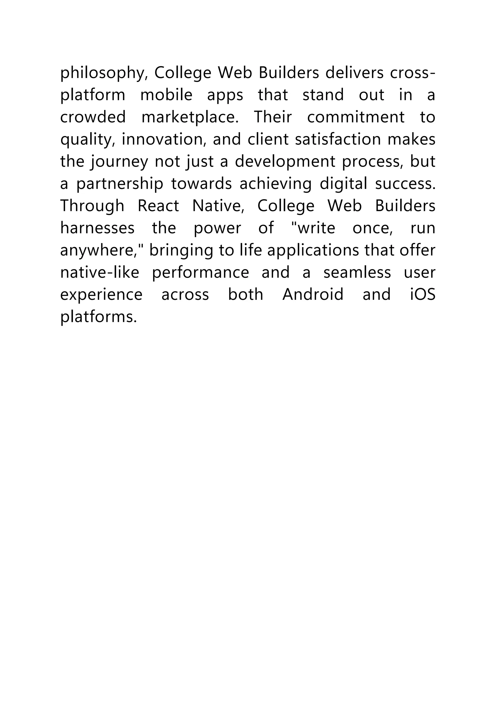 philosophy, College Web Builders delivers cross-
platform mobile apps that stand out in a
crowded marketplace. Their commitment to
quality, innovation, and client satisfaction makes
the journey not just a development process, but
a partnership towards achieving digital success.
Through React Native, College Web Builders
harnesses the power of "write once, run
anywhere," bringing to life applications that offer
native-like performance and a seamless user
experience across both Android and iOS
platforms.
 