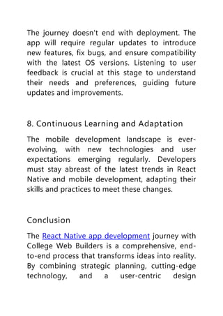 The journey doesn't end with deployment. The
app will require regular updates to introduce
new features, fix bugs, and ensure compatibility
with the latest OS versions. Listening to user
feedback is crucial at this stage to understand
their needs and preferences, guiding future
updates and improvements.
8. Continuous Learning and Adaptation
The mobile development landscape is ever-
evolving, with new technologies and user
expectations emerging regularly. Developers
must stay abreast of the latest trends in React
Native and mobile development, adapting their
skills and practices to meet these changes.
Conclusion
The React Native app development journey with
College Web Builders is a comprehensive, end-
to-end process that transforms ideas into reality.
By combining strategic planning, cutting-edge
technology, and a user-centric design
 
