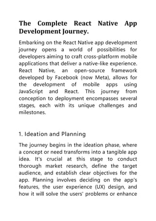 The Complete React Native App
Development Journey.
Embarking on the React Native app development
journey opens a world of possibilities for
developers aiming to craft cross-platform mobile
applications that deliver a native-like experience.
React Native, an open-source framework
developed by Facebook (now Meta), allows for
the development of mobile apps using
JavaScript and React. This journey from
conception to deployment encompasses several
stages, each with its unique challenges and
milestones.
1. Ideation and Planning
The journey begins in the ideation phase, where
a concept or need transforms into a tangible app
idea. It's crucial at this stage to conduct
thorough market research, define the target
audience, and establish clear objectives for the
app. Planning involves deciding on the app's
features, the user experience (UX) design, and
how it will solve the users' problems or enhance
 