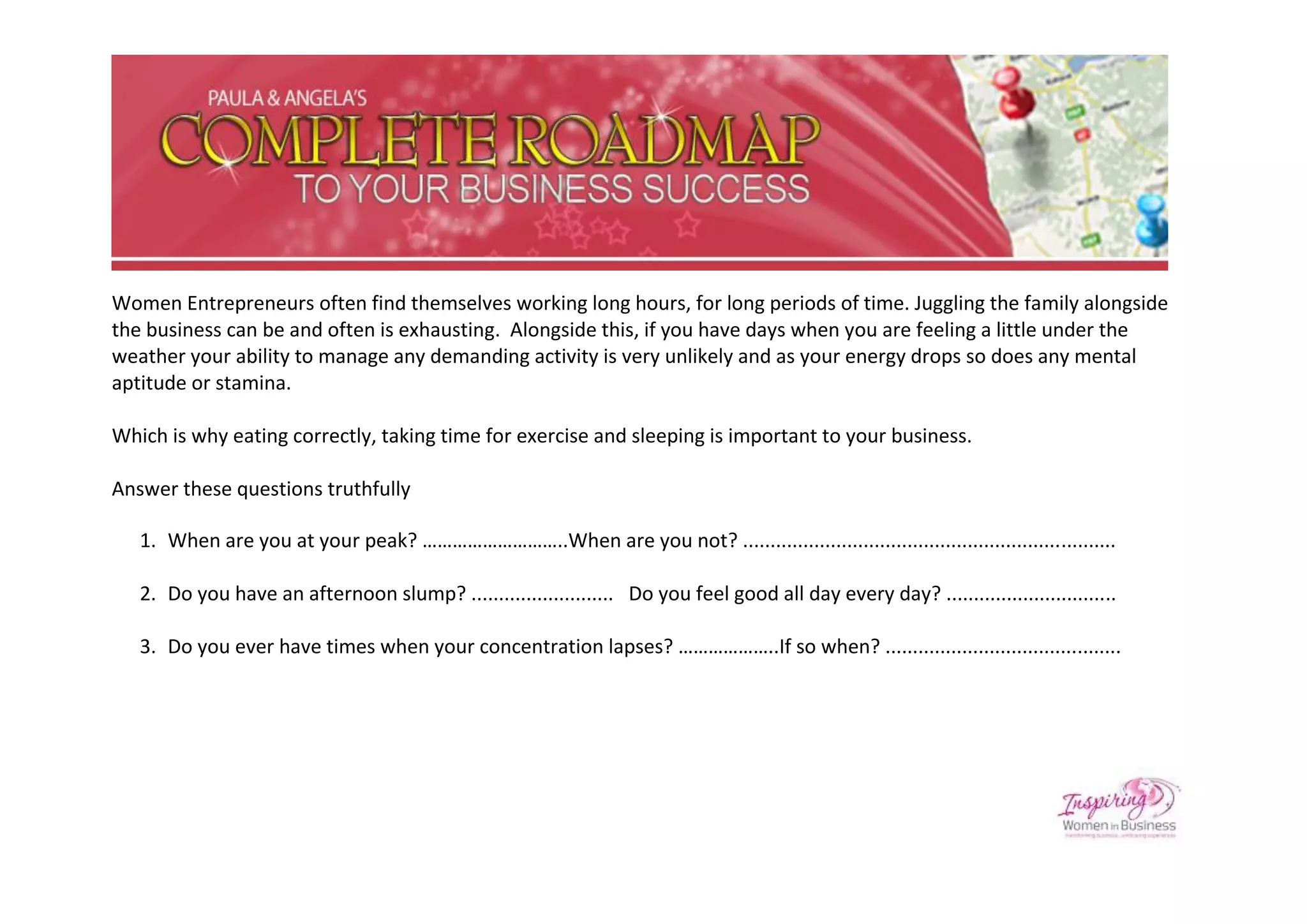 Women Entrepreneurs often find themselves working long hours, for long periods of time. Juggling the family alongside
the business can be and often is exhausting. Alongside this, if you have days when you are feeling a little under the
weather your ability to manage any demanding activity is very unlikely and as your energy drops so does any mental
aptitude or stamina.

Which is why eating correctly, taking time for exercise and sleeping is important to your business.

Answer these questions truthfully

   1. When are you at your peak? ………………………..When are you not? ....................................................................

   2. Do you have an afternoon slump? .......................... Do you feel good all day every day? ...............................

   3. Do you ever have times when your concentration lapses? ………………..If so when? ...........................................
 