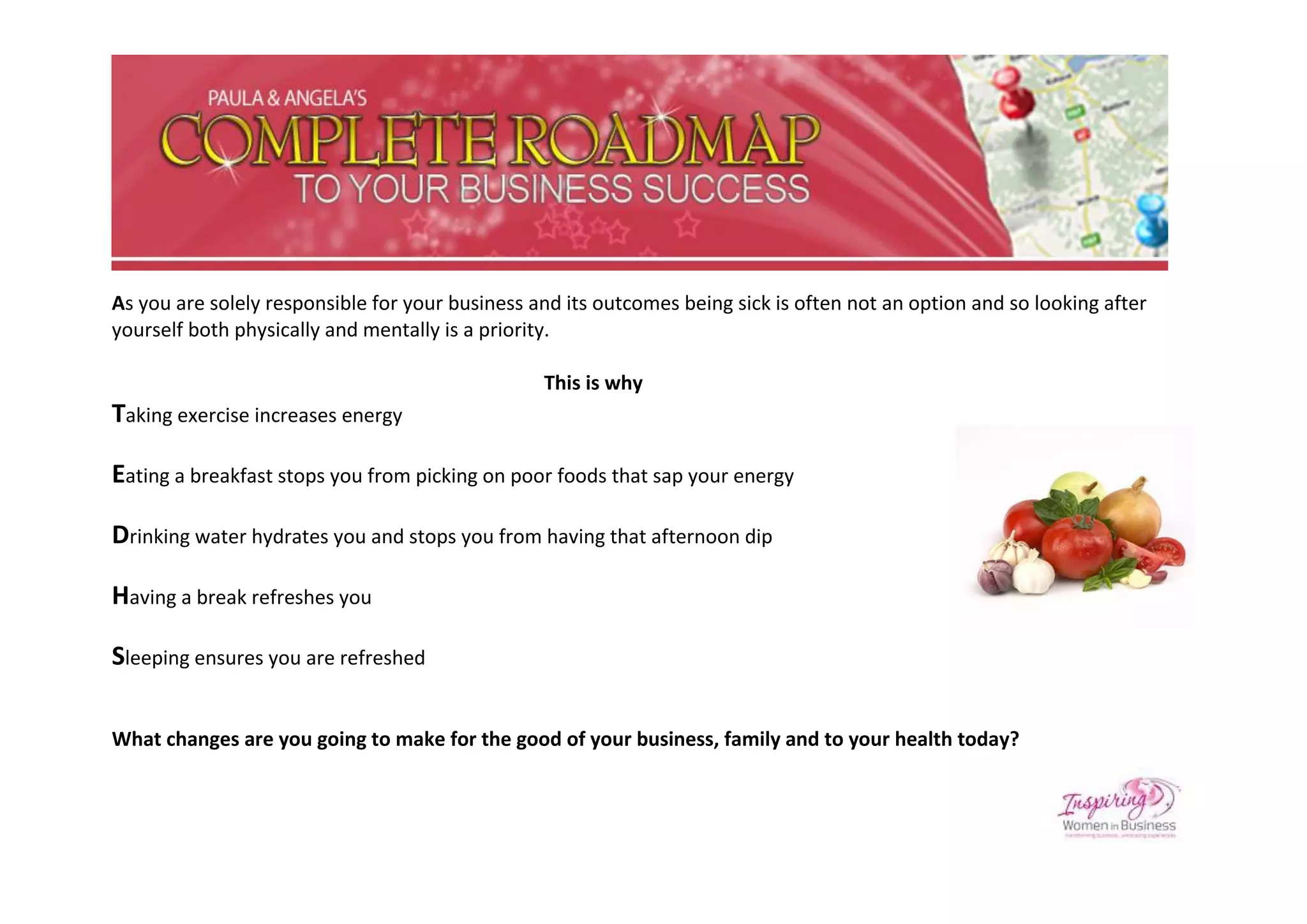 As you are solely responsible for your business and its outcomes being sick is often not an option and so looking after
yourself both physically and mentally is a priority.

                                                 This is why
Taking exercise increases energy

Eating a breakfast stops you from picking on poor foods that sap your energy

Drinking water hydrates you and stops you from having that afternoon dip

Having a break refreshes you

Sleeping ensures you are refreshed

What changes are you going to make for the good of your business, family and to your health today?
 