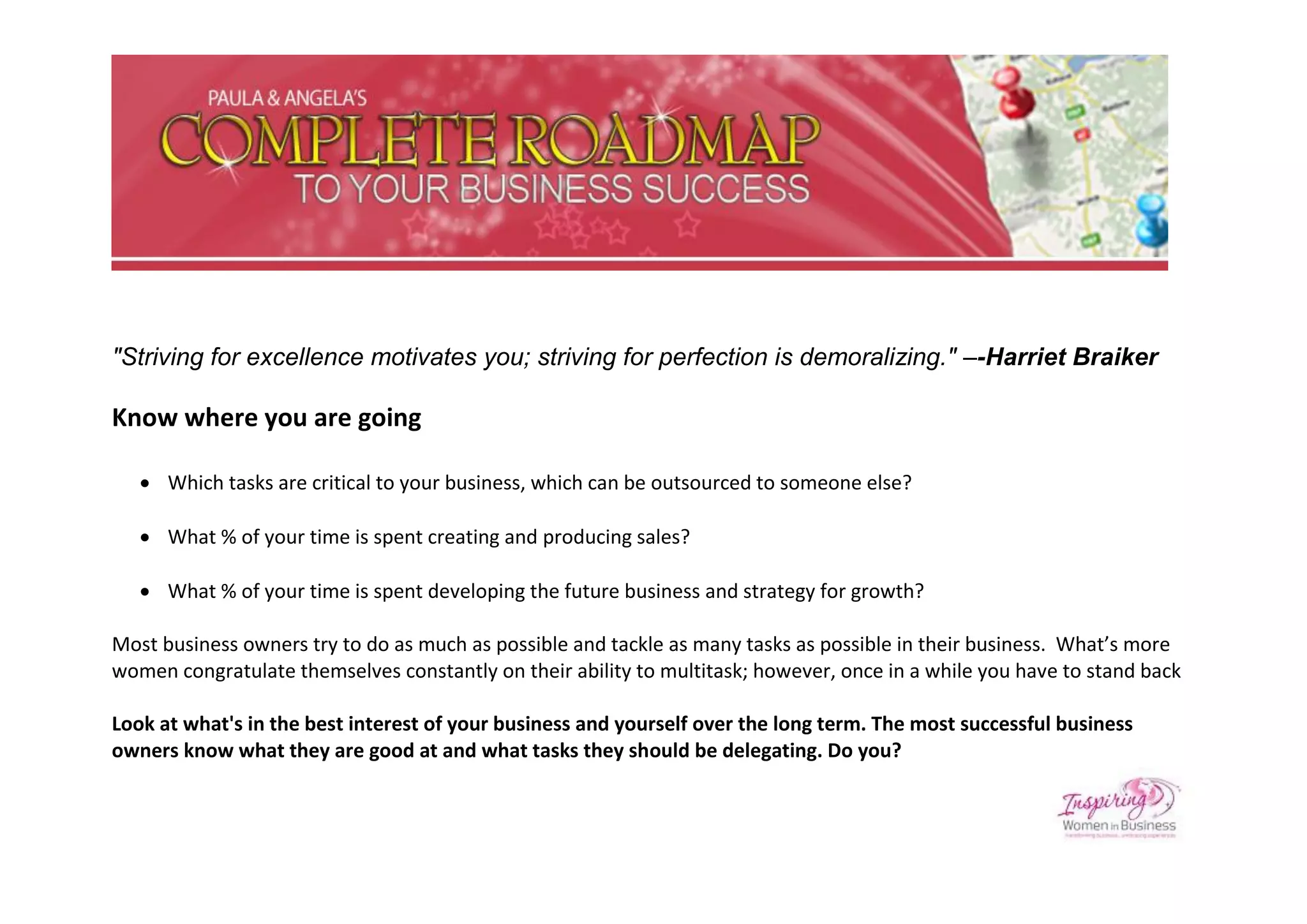 "Striving for excellence motivates you; striving for perfection is demoralizing." –-Harriet Braiker

Know where you are going

    Which tasks are critical to your business, which can be outsourced to someone else?

    What % of your time is spent creating and producing sales?

    What % of your time is spent developing the future business and strategy for growth?

Most business owners try to do as much as possible and tackle as many tasks as possible in their business. What’s more
women congratulate themselves constantly on their ability to multitask; however, once in a while you have to stand back

Look at what's in the best interest of your business and yourself over the long term. The most successful business
owners know what they are good at and what tasks they should be delegating. Do you?
 