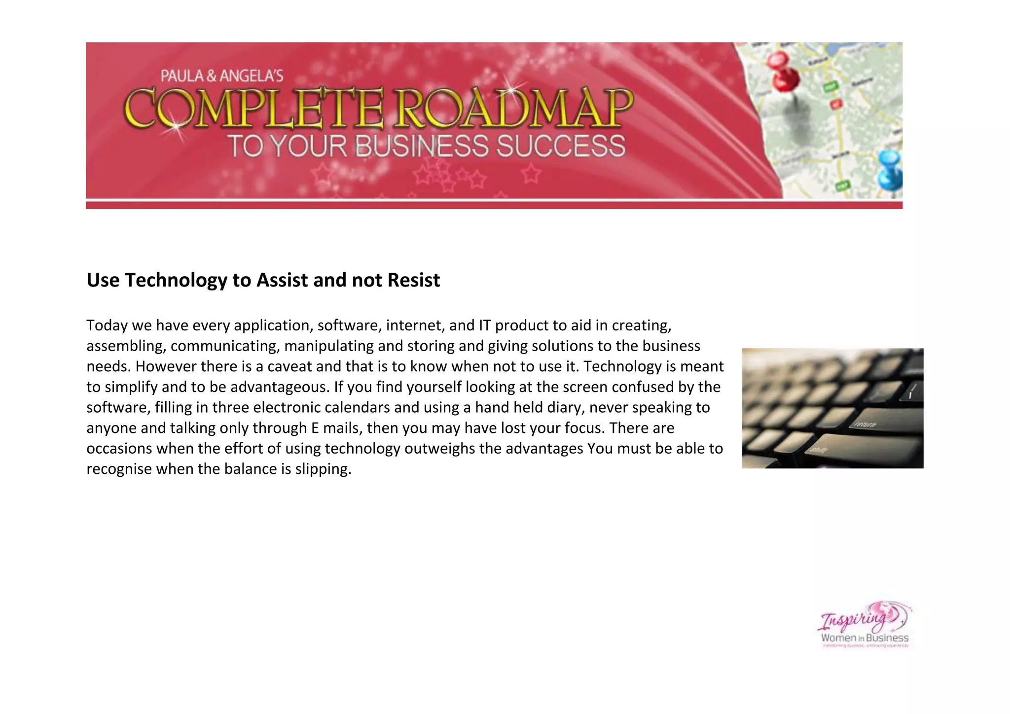 Use Technology to Assist and not Resist

Today we have every application, software, internet, and IT product to aid in creating,
assembling, communicating, manipulating and storing and giving solutions to the business
needs. However there is a caveat and that is to know when not to use it. Technology is meant
to simplify and to be advantageous. If you find yourself looking at the screen confused by the
software, filling in three electronic calendars and using a hand held diary, never speaking to
anyone and talking only through E mails, then you may have lost your focus. There are
occasions when the effort of using technology outweighs the advantages You must be able to
recognise when the balance is slipping.
 