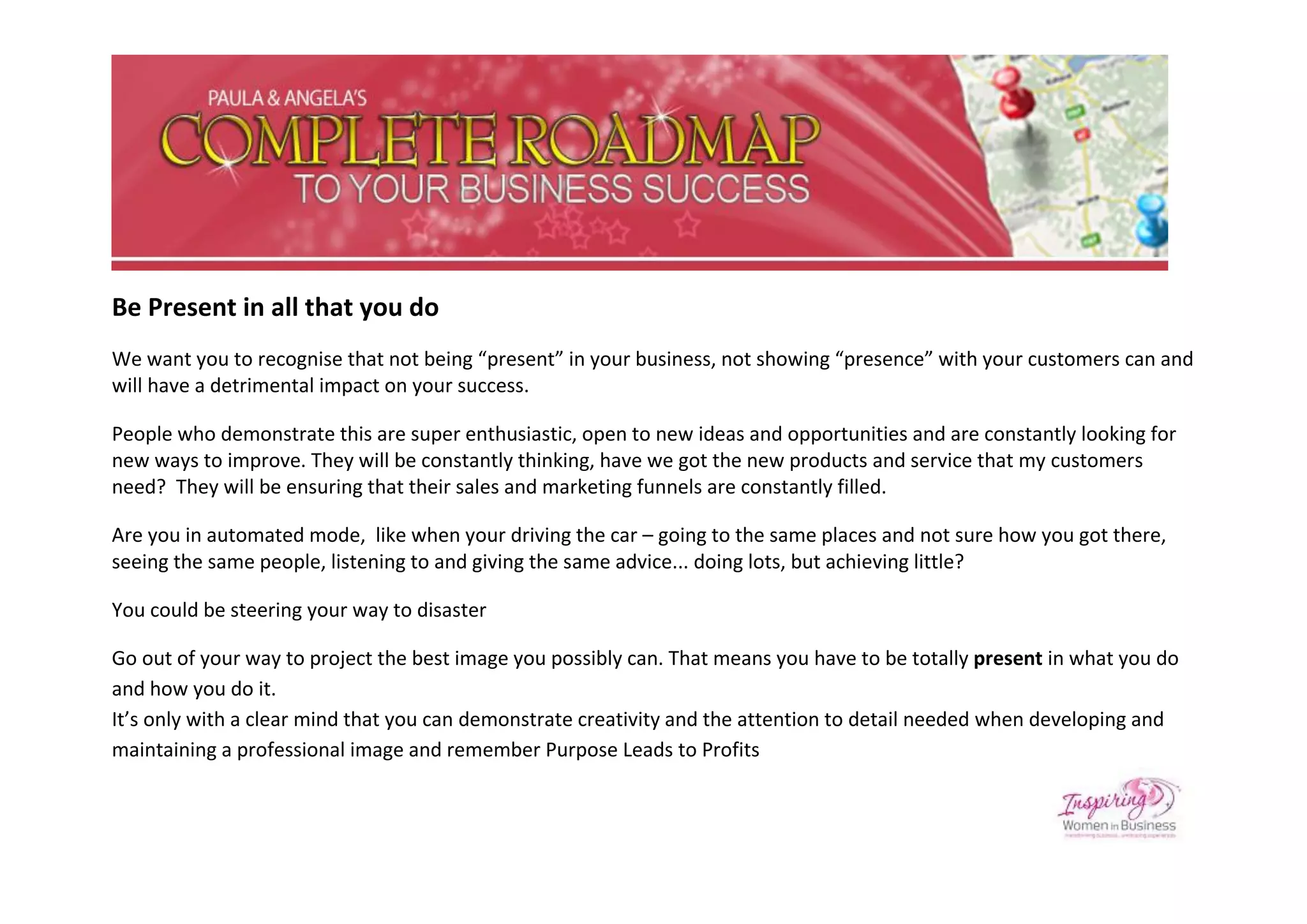 Be Present in all that you do
We want you to recognise that not being “present” in your business, not showing “presence” with your customers can and
will have a detrimental impact on your success.

People who demonstrate this are super enthusiastic, open to new ideas and opportunities and are constantly looking for
new ways to improve. They will be constantly thinking, have we got the new products and service that my customers
need? They will be ensuring that their sales and marketing funnels are constantly filled.

Are you in automated mode, like when your driving the car – going to the same places and not sure how you got there,
seeing the same people, listening to and giving the same advice... doing lots, but achieving little?

You could be steering your way to disaster

Go out of your way to project the best image you possibly can. That means you have to be totally present in what you do
and how you do it.
It’s only with a clear mind that you can demonstrate creativity and the attention to detail needed when developing and
maintaining a professional image and remember Purpose Leads to Profits
 