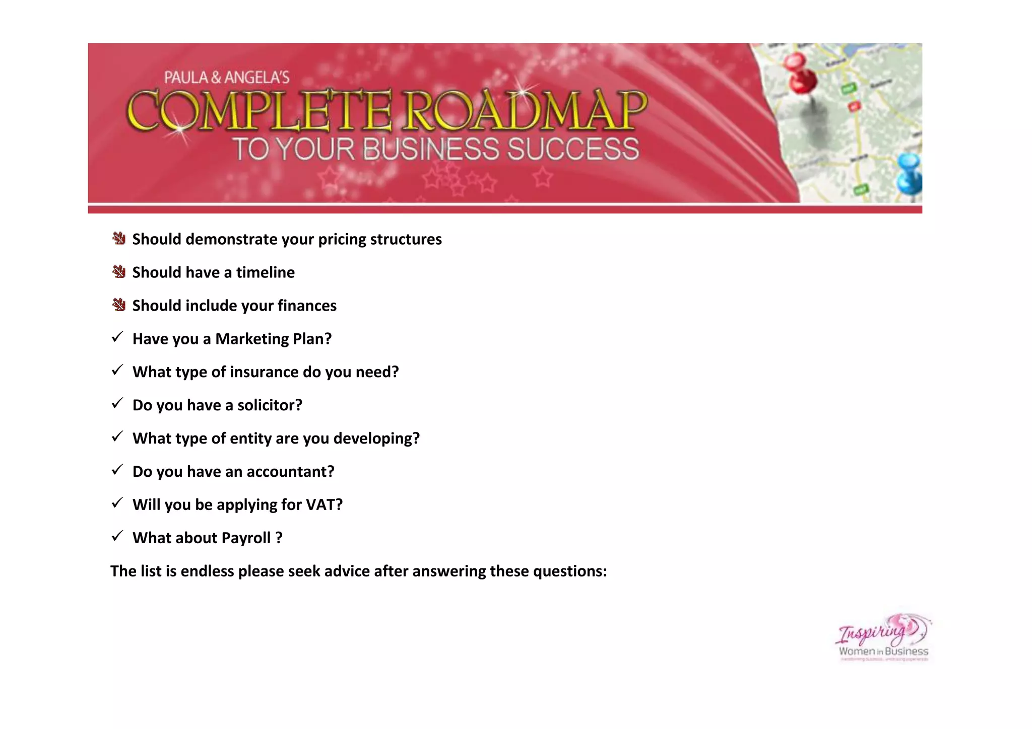 Should demonstrate your pricing structures
   Should have a timeline
   Should include your finances
 Have you a Marketing Plan?
 What type of insurance do you need?
 Do you have a solicitor?
 What type of entity are you developing?
 Do you have an accountant?
 Will you be applying for VAT?
 What about Payroll ?
The list is endless please seek advice after answering these questions:
 