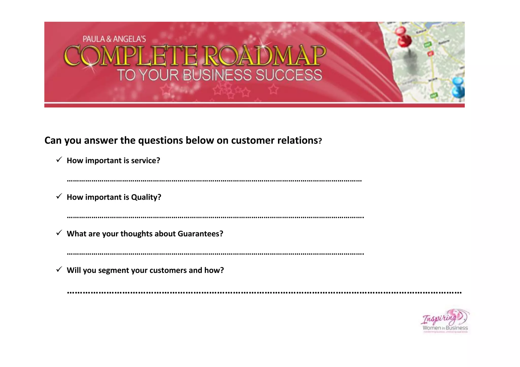 Can you answer the questions below on customer relations?
   How important is service?

    ………………………………………………………………………………………………………………………………

   How important is Quality?

    ……………………………………………………………………………………………………………………………….

   What are your thoughts about Guarantees?

    ……………………………………………………………………………………………………………………………….

   Will you segment your customers and how?

    ……………………………………………………………………………………………………………………………………
 
