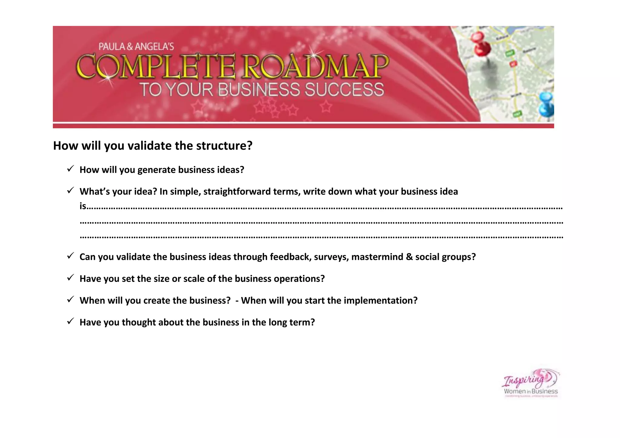How will you validate the structure?
   How will you generate business ideas?

   What’s your idea? In simple, straightforward terms, write down what your business idea
    is……………………………………………………………………………………………………………………………………………………………………………
    ………………………………………………………………………………………………………………………………………………………………………………
    ………………………………………………………………………………………………………………………………………………………………………………

   Can you validate the business ideas through feedback, surveys, mastermind & social groups?

   Have you set the size or scale of the business operations?

   When will you create the business? - When will you start the implementation?

   Have you thought about the business in the long term?
 