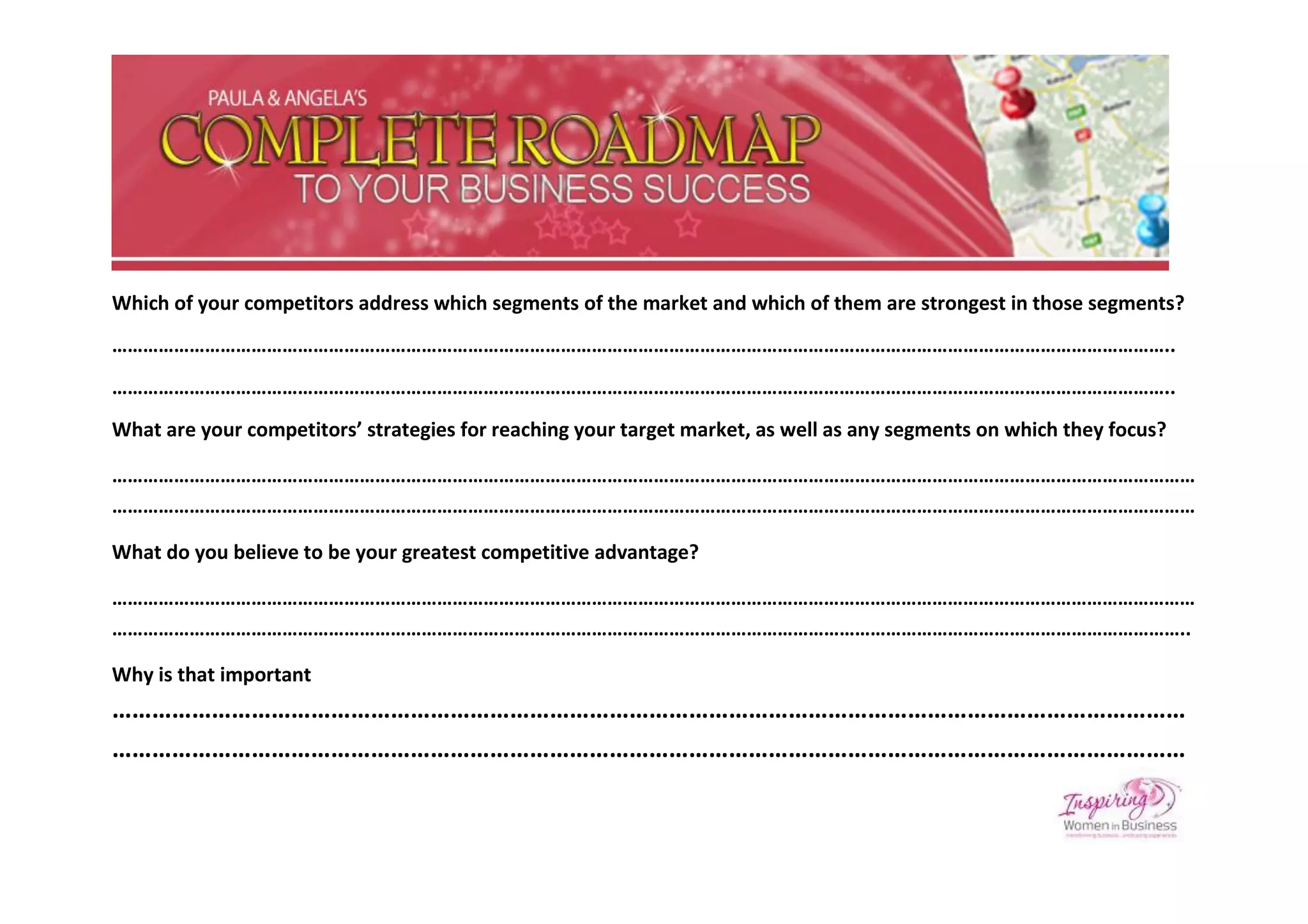 Which of your competitors address which segments of the market and which of them are strongest in those segments?
……………………………………………………………………………………………………………………………………………………………………………………..
……………………………………………………………………………………………………………………………………………………………………………………..
What are your competitors’ strategies for reaching your target market, as well as any segments on which they focus?

…………………………………………………………………………………………………………………………………………………………………………………………
…………………………………………………………………………………………………………………………………………………………………………………………

What do you believe to be your greatest competitive advantage?

…………………………………………………………………………………………………………………………………………………………………………………………
………………………………………………………………………………………………………………………………………………………………………………………..

Why is that important
………………………………………………………………………………………………………………………………………………
………………………………………………………………………………………………………………………………………………
 