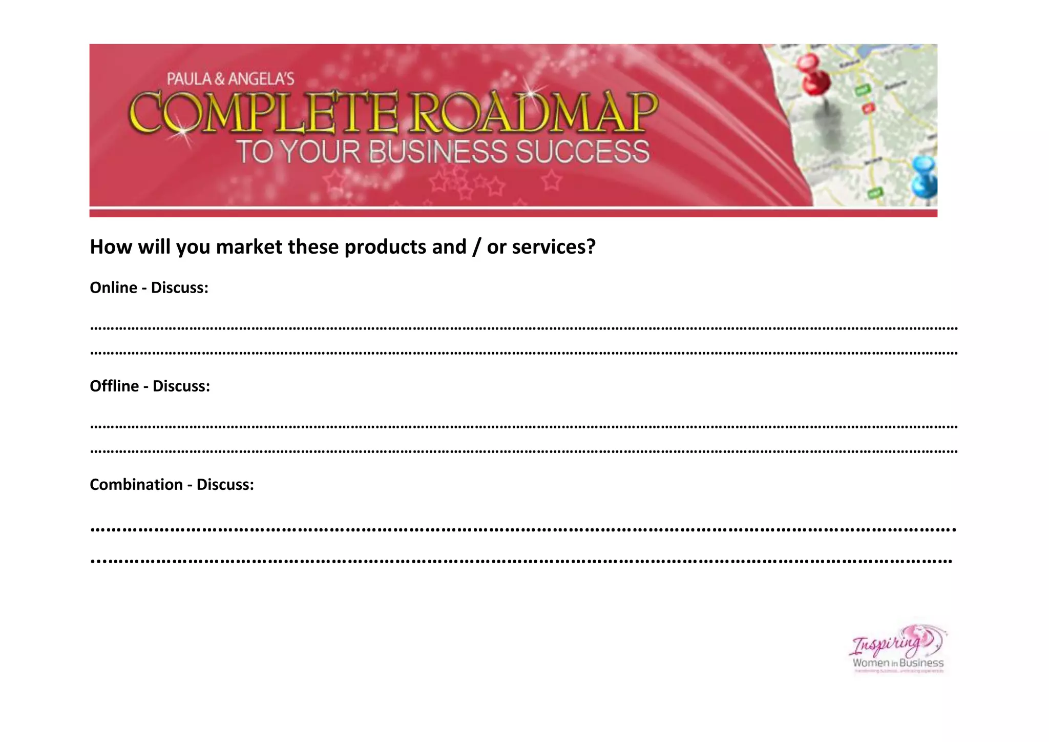 How will you market these products and / or services?
Online - Discuss:

…………………………………………………………………………………………………………………………………………………………………………………………
…………………………………………………………………………………………………………………………………………………………………………………………

Offline - Discuss:

…………………………………………………………………………………………………………………………………………………………………………………………
…………………………………………………………………………………………………………………………………………………………………………………………

Combination - Discuss:

……………………………………………………………………………………………………………………………………………….
...……………………………………………………………………………………………………………………………………………
 
