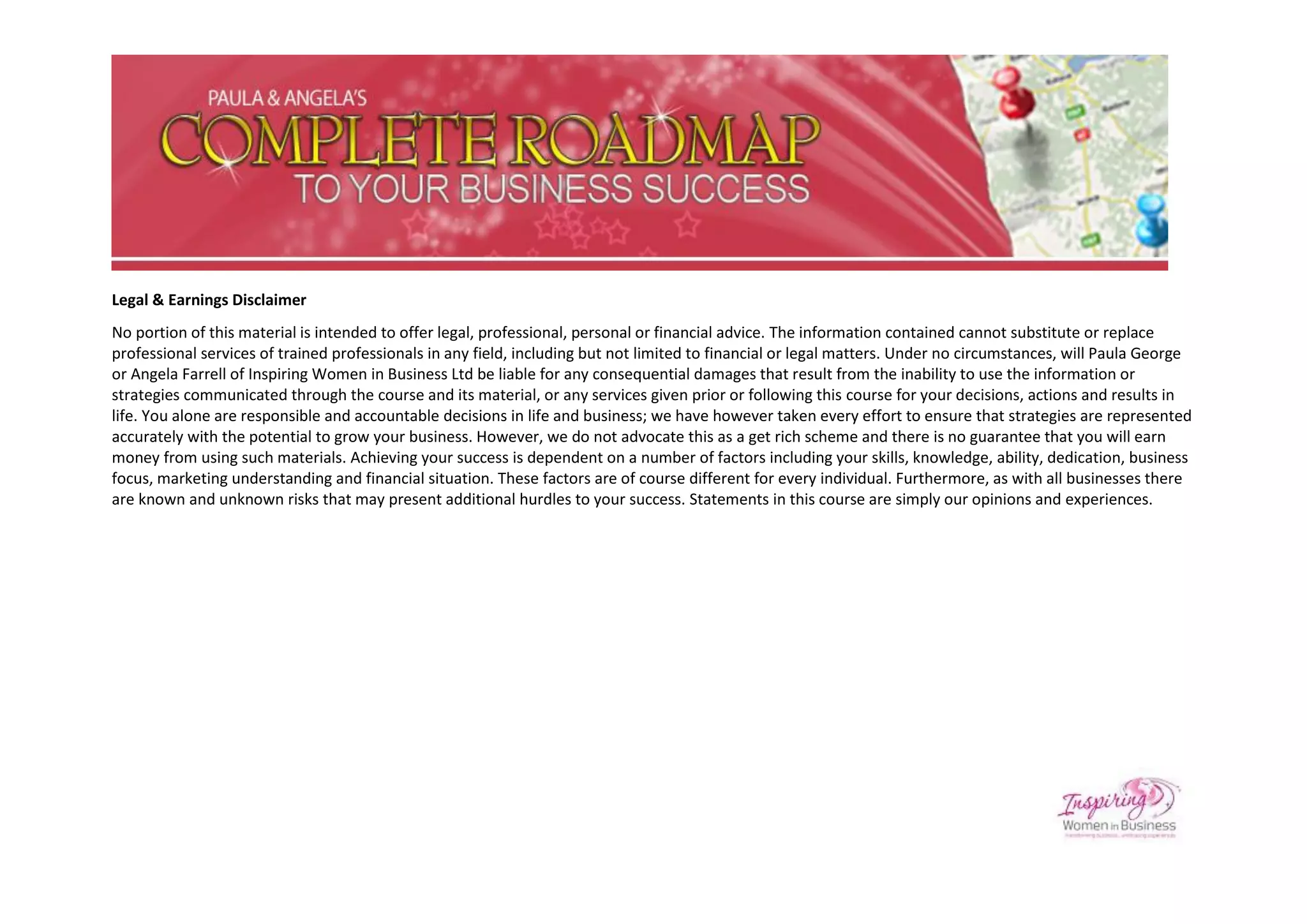 Legal & Earnings Disclaimer
No portion of this material is intended to offer legal, professional, personal or financial advice. The information contained cannot substitute or replace
professional services of trained professionals in any field, including but not limited to financial or legal matters. Under no circumstances, will Paula George
or Angela Farrell of Inspiring Women in Business Ltd be liable for any consequential damages that result from the inability to use the information or
strategies communicated through the course and its material, or any services given prior or following this course for your decisions, actions and results in
life. You alone are responsible and accountable decisions in life and business; we have however taken every effort to ensure that strategies are represented
accurately with the potential to grow your business. However, we do not advocate this as a get rich scheme and there is no guarantee that you will earn
money from using such materials. Achieving your success is dependent on a number of factors including your skills, knowledge, ability, dedication, business
focus, marketing understanding and financial situation. These factors are of course different for every individual. Furthermore, as with all businesses there
are known and unknown risks that may present additional hurdles to your success. Statements in this course are simply our opinions and experiences.
 