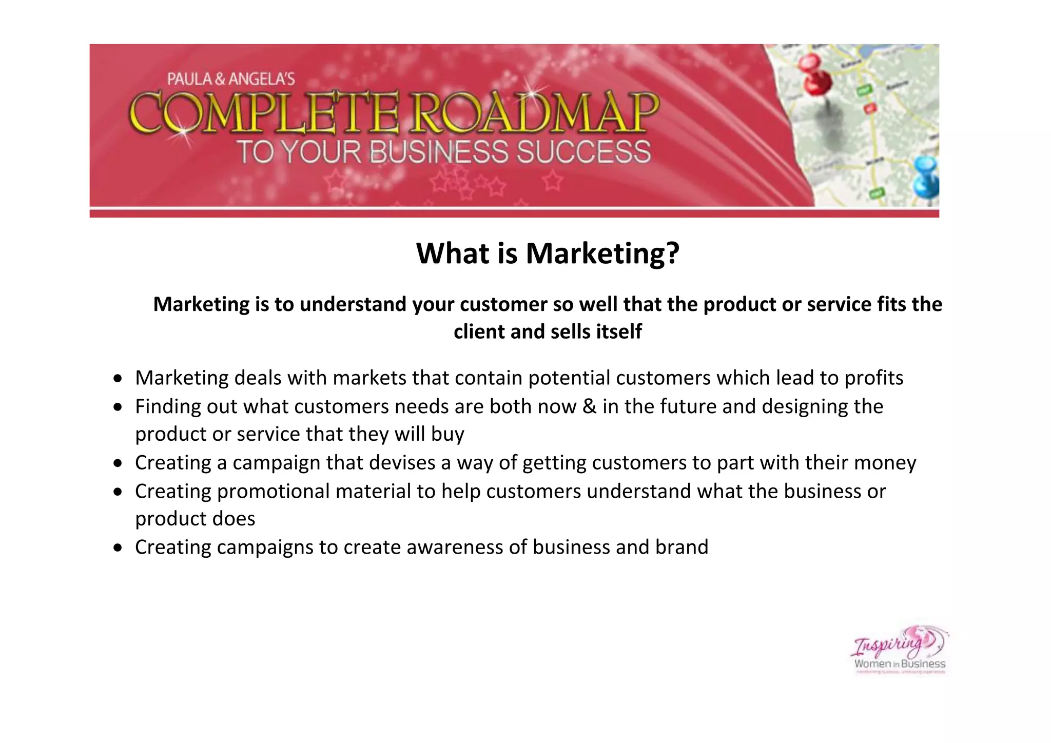 What is Marketing?
    Marketing is to understand your customer so well that the product or service fits the
                                   client and sells itself

 Marketing deals with markets that contain potential customers which lead to profits
 Finding out what customers needs are both now & in the future and designing the
  product or service that they will buy
 Creating a campaign that devises a way of getting customers to part with their money
 Creating promotional material to help customers understand what the business or
  product does
 Creating campaigns to create awareness of business and brand
 