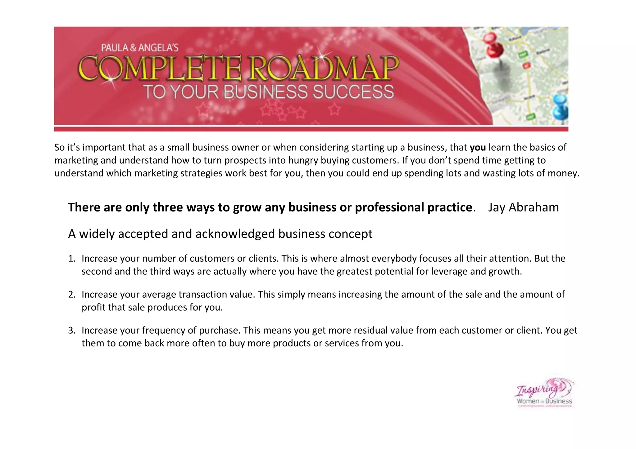 So it’s important that as a small business owner or when considering starting up a business, that you learn the basics of
marketing and understand how to turn prospects into hungry buying customers. If you don’t spend time getting to
understand which marketing strategies work best for you, then you could end up spending lots and wasting lots of money.


   There are only three ways to grow any business or professional practice. Jay Abraham
   A widely accepted and acknowledged business concept
   1. Increase your number of customers or clients. This is where almost everybody focuses all their attention. But the
      second and the third ways are actually where you have the greatest potential for leverage and growth.

   2. Increase your average transaction value. This simply means increasing the amount of the sale and the amount of
      profit that sale produces for you.

   3. Increase your frequency of purchase. This means you get more residual value from each customer or client. You get
      them to come back more often to buy more products or services from you.
 