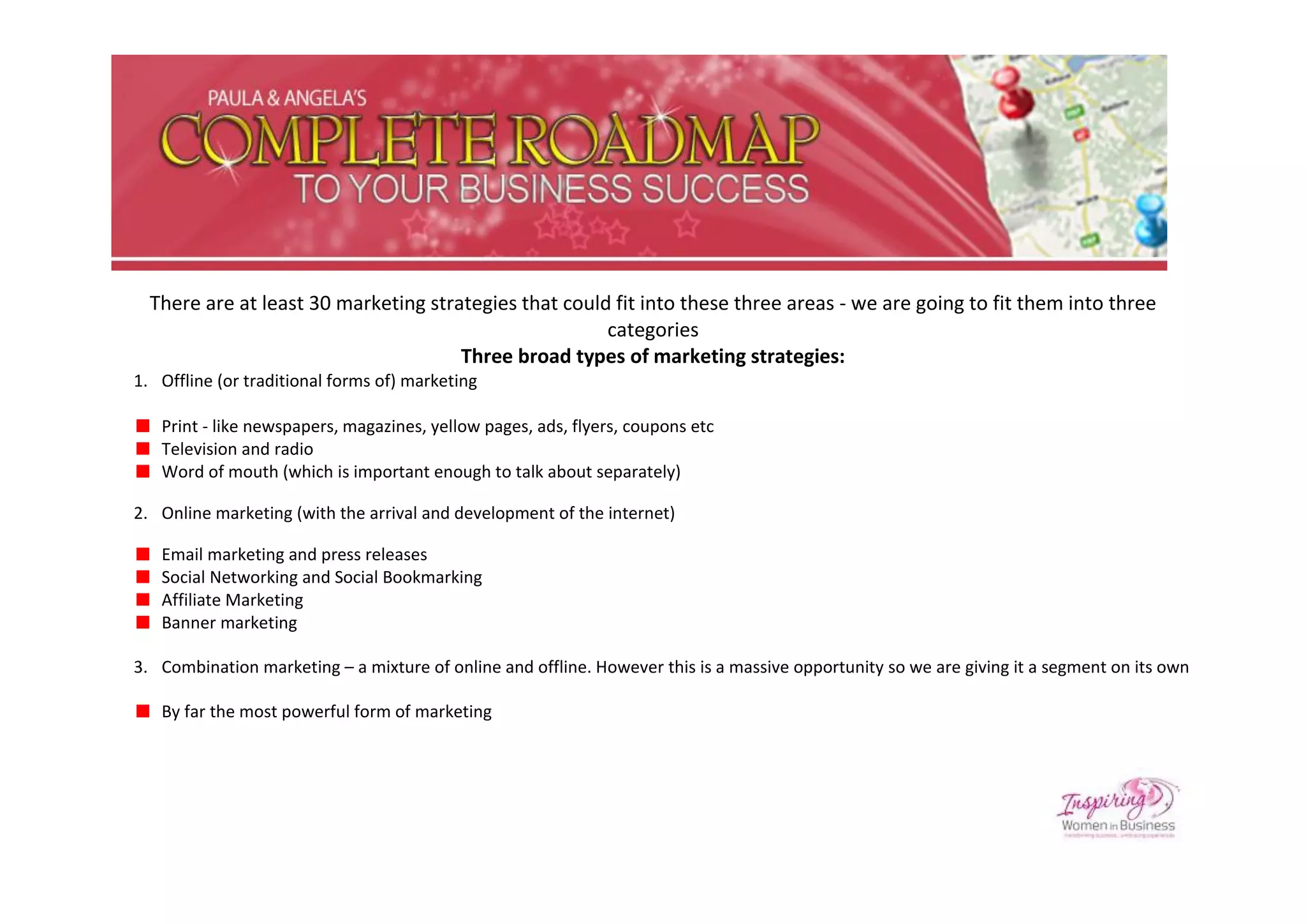 There are at least 30 marketing strategies that could fit into these three areas - we are going to fit them into three
                                                       categories
                                      Three broad types of marketing strategies:
1. Offline (or traditional forms of) marketing

   Print - like newspapers, magazines, yellow pages, ads, flyers, coupons etc
   Television and radio
   Word of mouth (which is important enough to talk about separately)

2. Online marketing (with the arrival and development of the internet)

   Email marketing and press releases
   Social Networking and Social Bookmarking
   Affiliate Marketing
   Banner marketing

3. Combination marketing – a mixture of online and offline. However this is a massive opportunity so we are giving it a segment on its own

   By far the most powerful form of marketing
 